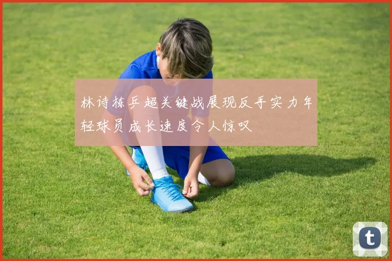 林诗栋乒超关键战展现反手实力年轻球员成长速度令人惊叹