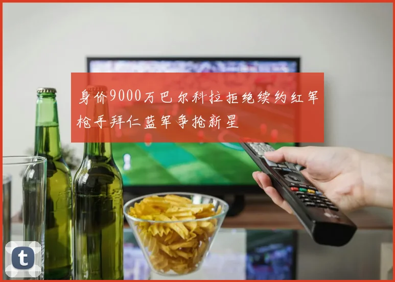 身价9000万巴尔科拉拒绝续约红军枪手拜仁蓝军争抢新星