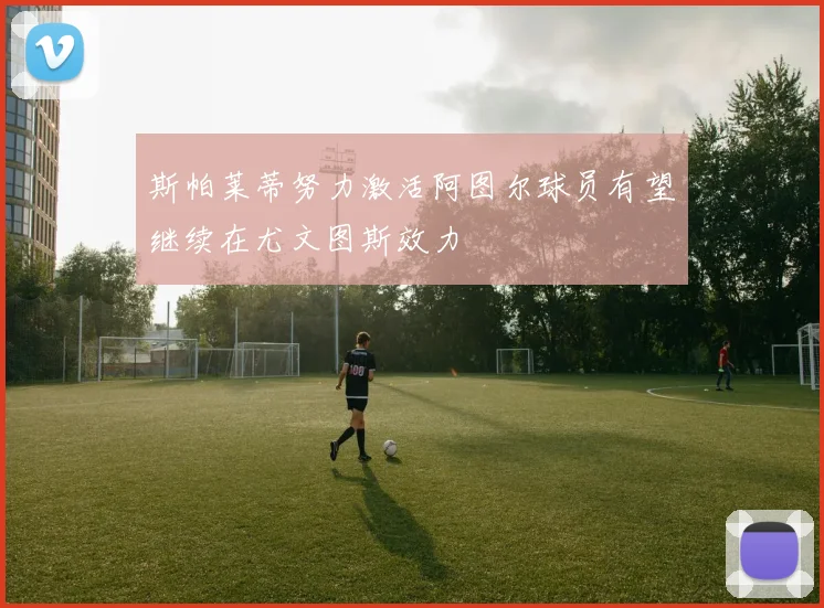 斯帕莱蒂努力激活阿图尔球员有望继续在尤文图斯效力