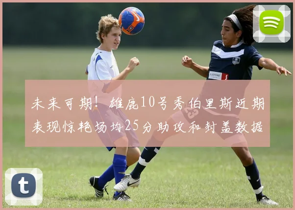 未来可期！雄鹿10号秀伯里斯近期表现惊艳场均25分助攻和封盖数据亮眼